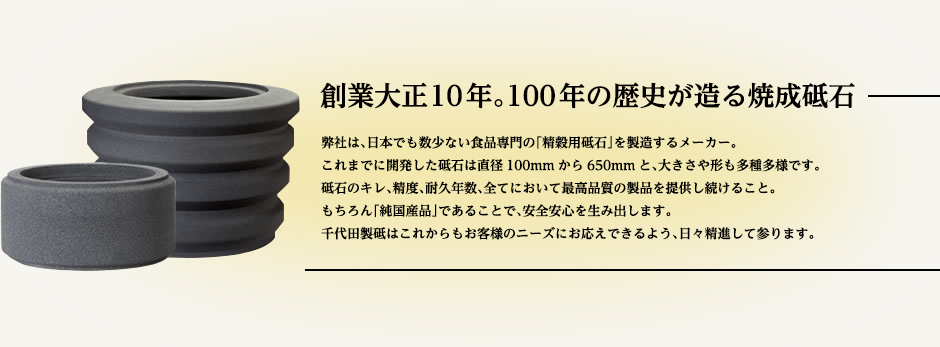 弊社は、日本でも数少ない食品専門の「精穀用砥石」を製造するメーカー。これまでに開発した砥石は直径100mmから650mmと、大きさや形も多種多様です。砥石のキレ、精度、耐久年数、全てにおいて最高品質の製品を提供し続けること。もちろん「純国産品」であることで、安全安心を生み出します。千代田製砥はこれからもお客様のニーズにお応えできるよう、日々精進して参ります。